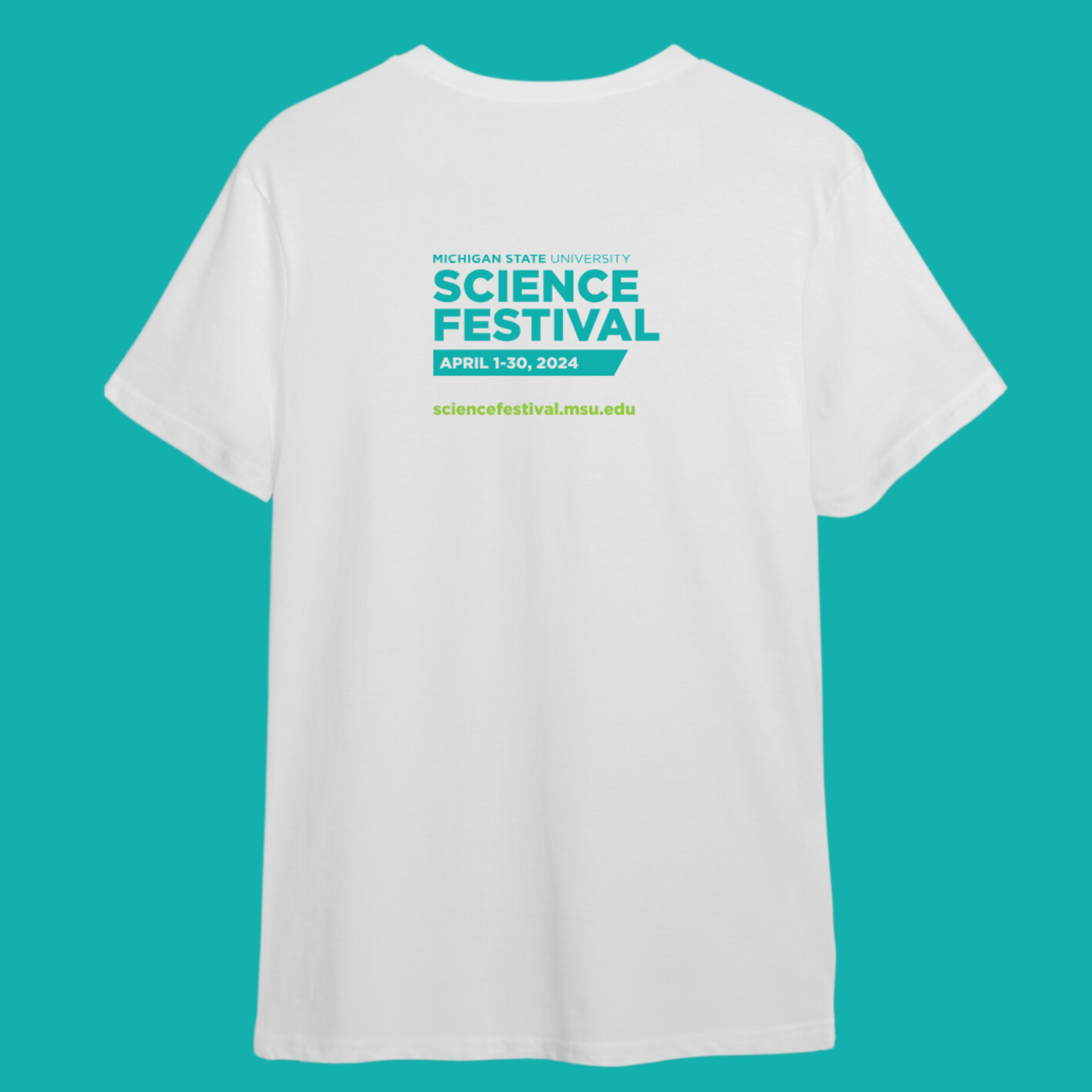 The back of a white crewneck T-shirt on a teal background. Centered on the upper back is colorful teal and lime green text. The teal text is stacked in three lines reading Michigan State University Science Festival. In a teal rhombus below that is white text reading April 1-30, 2024. Finally, lime green text reads sciencefestival.msu.edu.