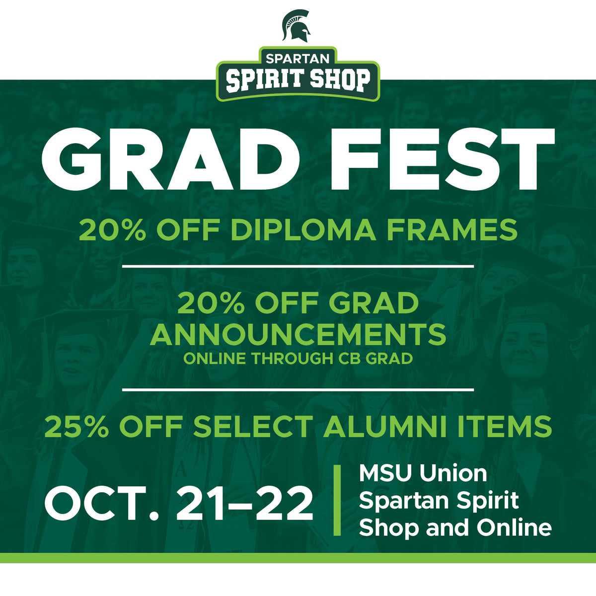 Spartan Spirit Shop Grad Fest: 20% off diploma frames, 25% off select alumni items, 20% off grad announcements online through CB grad. October 21-22, MSU Union Spartan Spirit Shop and Online.